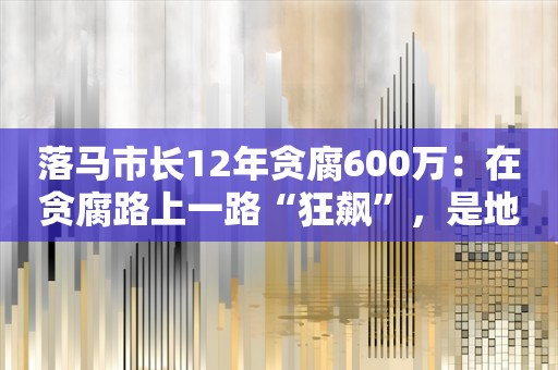 落马市长12年贪腐600万：在贪腐路上一路“狂飙”，是地道“房奴”，离任前疯狂圈钱