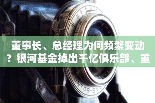 董事长、总经理为何频繁变动？银河基金掉出千亿俱乐部、重要产品线竞争力均下降