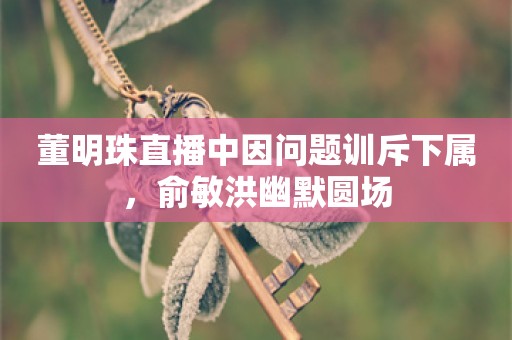 董明珠直播中因问题训斥下属，俞敏洪幽默圆场