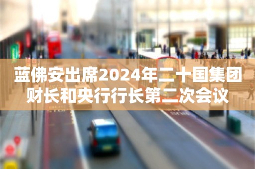 蓝佛安出席2024年二十国集团财长和央行行长第二次会议