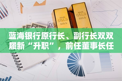 蓝海银行原行长、副行长双双履新“升职”，前任董事长任职超7年轮岗红线