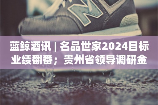 蓝鲸酒讯 | 名品世家2024目标业绩翻番；贵州省领导调研金沙酒业