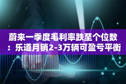 蔚来一季度毛利率跌至个位数：乐道月销2-3万辆可盈亏平衡，第三品牌明年上半年交付