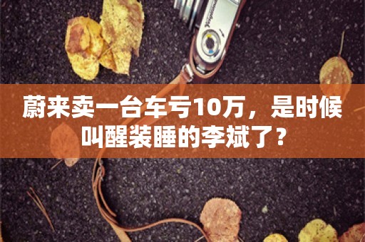 蔚来卖一台车亏10万，是时候叫醒装睡的李斌了？