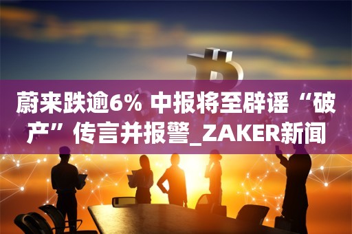 蔚来跌逾6% 中报将至辟谣“破产”传言并报警_ZAKER新闻