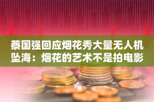 蔡国强回应烟花秀大量无人机坠海：烟花的艺术不是拍电影 遗憾没有办法重来