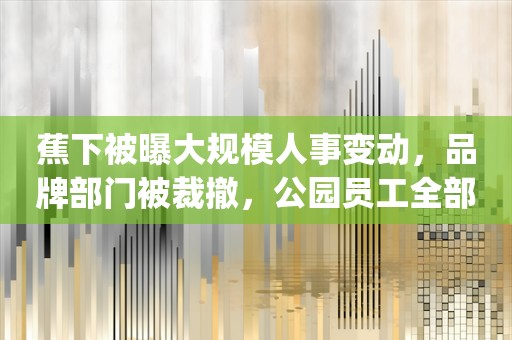 蕉下被曝大规模人事变动，品牌部门被裁撤，公园员工全部离职_ZAKER新闻