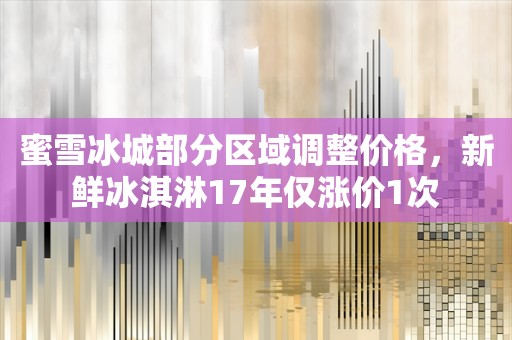 蜜雪冰城部分区域调整价格，新鲜冰淇淋17年仅涨价1次