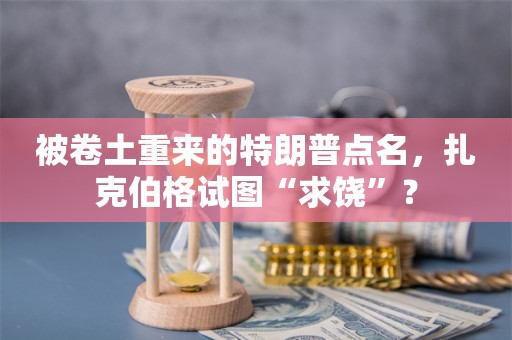 被卷土重来的特朗普点名，扎克伯格试图“求饶”？