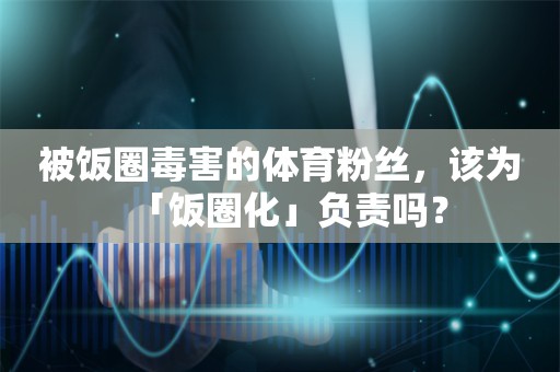 被饭圈毒害的体育粉丝，该为「饭圈化」负责吗？