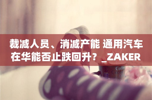 裁减人员、消减产能 通用汽车在华能否止跌回升？_ZAKER新闻