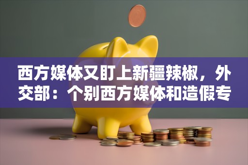 西方媒体又盯上新疆辣椒，外交部：个别西方媒体和造假专业户，不是在造谣就是在去造谣的路上