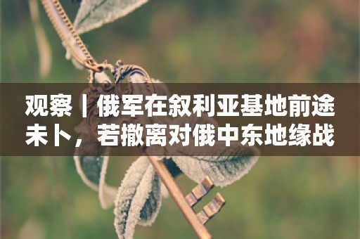 观察｜俄军在叙利亚基地前途未卜，若撤离对俄中东地缘战略是一个挫败