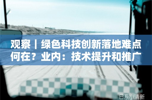 观察｜绿色科技创新落地难点何在？业内：技术提升和推广应用需结合