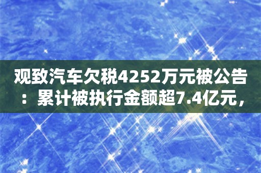 观致汽车欠税4252万元被公告：累计被执行金额超7.4亿元，第一大股东已被吊销