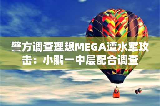 警方调查理想MEGA遭水军攻击：小鹏一中层配合调查