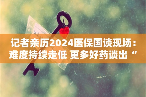 记者亲历2024医保国谈现场：难度持续走低 更多好药谈出“合理价”