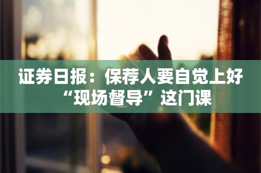 证券日报：保荐人要自觉上好“现场督导”这门课