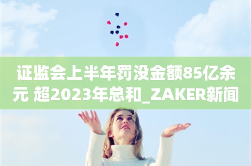 证监会上半年罚没金额85亿余元 超2023年总和_ZAKER新闻