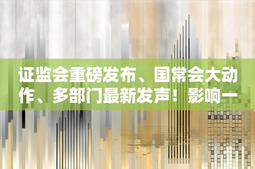 证监会重磅发布、国常会大动作、多部门最新发声！影响一周市场的十大消息