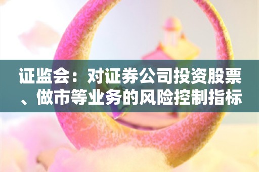 证监会：对证券公司投资股票、做市等业务的风险控制指标计算标准予以优化