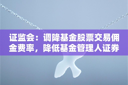 证监会：调降基金股票交易佣金费率，降低基金管理人证券交易佣金分配比例上限