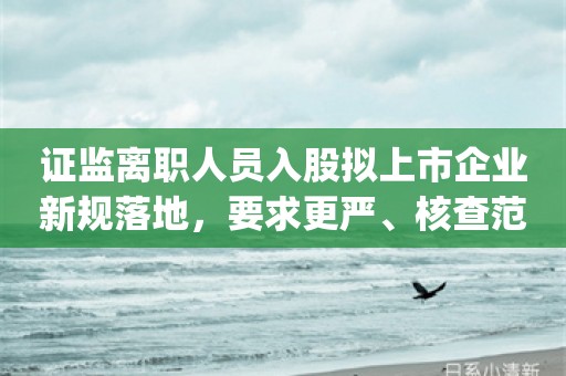 证监离职人员入股拟上市企业新规落地，要求更严、核查范围更广_ZAKER新闻