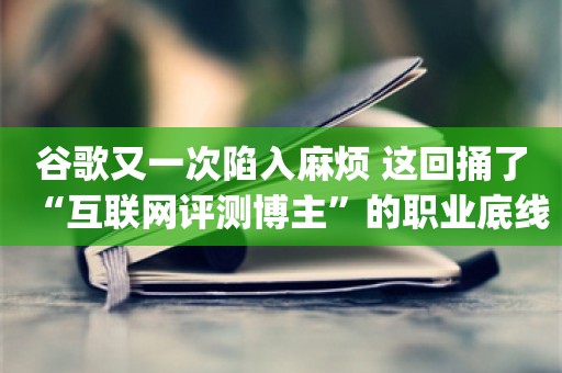 谷歌又一次陷入麻烦 这回捅了“互联网评测博主”的职业底线_ZAKER新闻