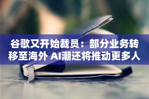 谷歌又开始裁员：部分业务转移至海外 AI潮还将推动更多人员削减