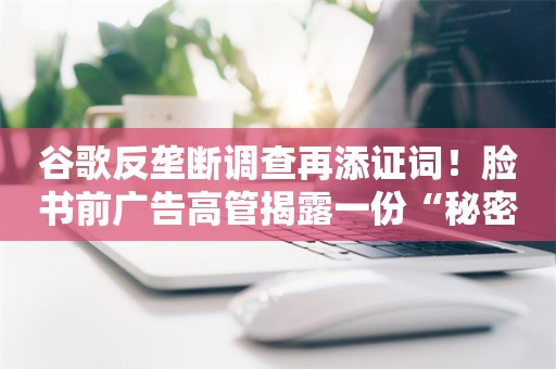 谷歌反垄断调查再添证词！脸书前广告高管揭露一份“秘密协议”