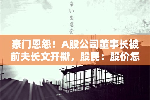 豪门恩怨！A股公司董事长被前夫长文开撕，股民：股价怎么走？