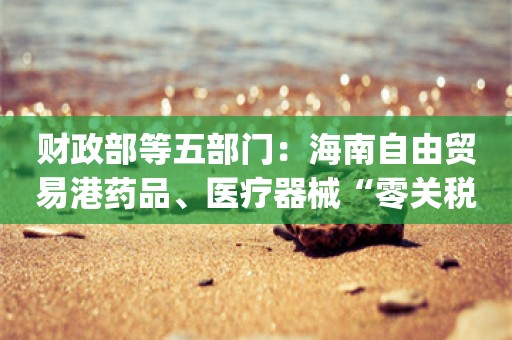 财政部等五部门：海南自由贸易港药品、医疗器械“零关税”_ZAKER新闻