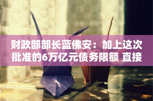 财政部部长蓝佛安：加上这次批准的6万亿元债务限额 直接增加地方化债资源达10万亿元