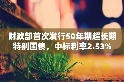 财政部首次发行50年期超长期特别国债，中标利率2.53%