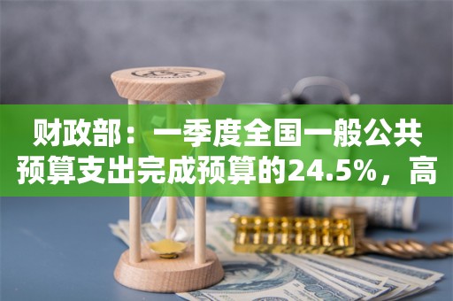 财政部：一季度全国一般公共预算支出完成预算的24.5%，高于近3年的平均水平