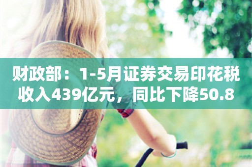 财政部：1-5月证券交易印花税收入439亿元，同比下降50.8%