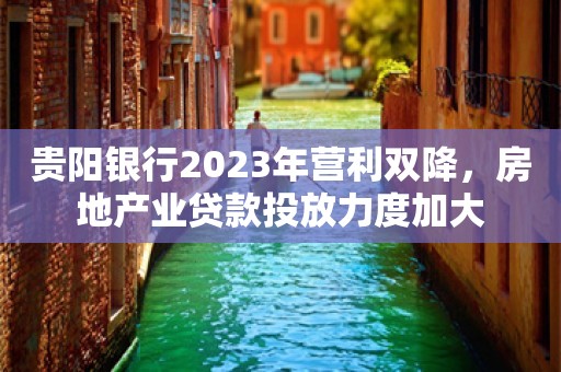 贵阳银行2023年营利双降，房地产业贷款投放力度加大