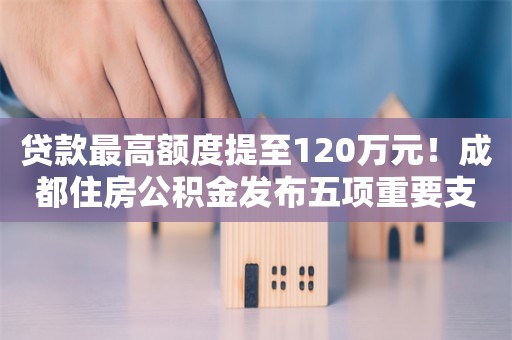 贷款最高额度提至120万元！成都住房公积金发布五项重要支持政策