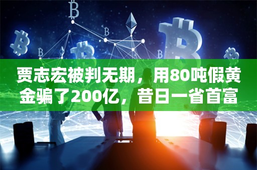 贾志宏被判无期，用80吨假黄金骗了200亿，昔日一省首富也被拖下水