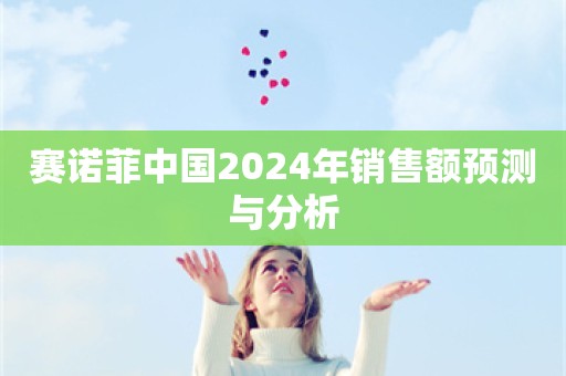 赛诺菲中国2024年销售额预测与分析