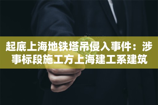 起底上海地铁塔吊侵入事件：涉事标段施工方上海建工系建筑行业排头兵