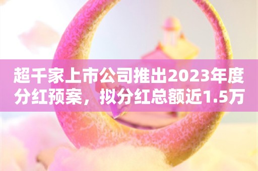 超千家上市公司推出2023年度分红预案，拟分红总额近1.5万亿元