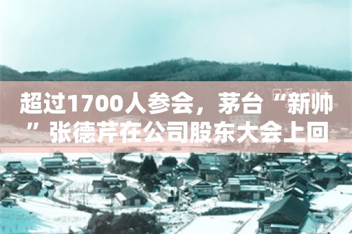 超过1700人参会，茅台“新帅”张德芹在公司股东大会上回应了这些问题