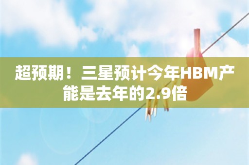 超预期！三星预计今年HBM产能是去年的2.9倍