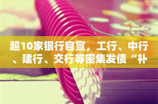 超10家银行官宣，工行、中行、建行、交行等密集发债“补血”