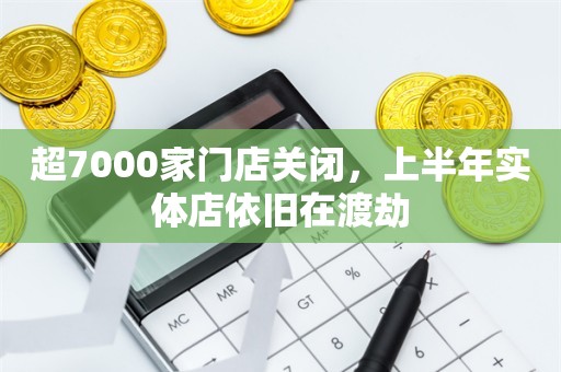 超7000家门店关闭，上半年实体店依旧在渡劫