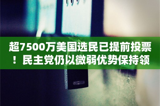 超7500万美国选民已提前投票！民主党仍以微弱优势保持领先