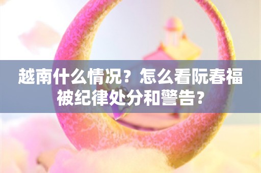 越南什么情况？怎么看阮春福被纪律处分和警告？