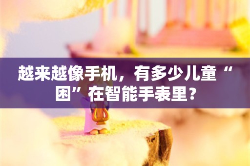 越来越像手机，有多少儿童“困”在智能手表里？