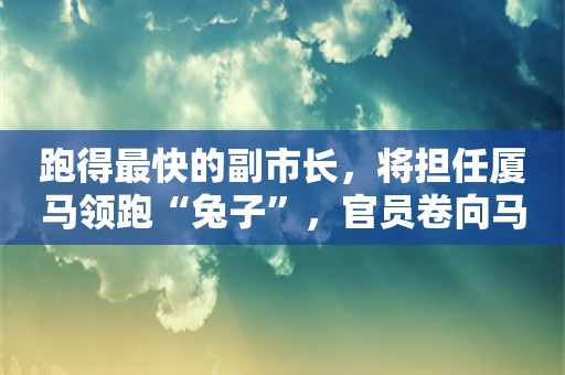 跑得最快的副市长，将担任厦马领跑“兔子”，官员卷向马拉松